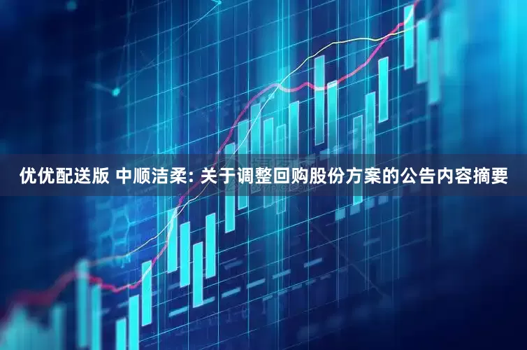 优优配送版 中顺洁柔: 关于调整回购股份方案的公告内容摘要
