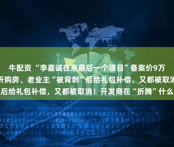 牛配资 “李嘉诚在京最后一个项目”备案价9万元/平方米！新业主七折购房、老业主“被背刺”后给礼包补偿，又都被取消！开发商在“折腾”什么