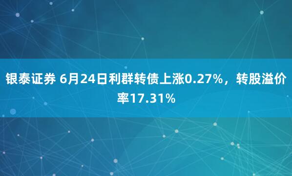 银泰证券 6月24日利群转债上涨0.27%，转股溢价率17.31%