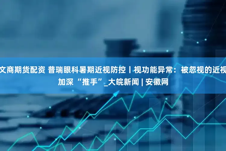 文商期货配资 普瑞眼科暑期近视防控丨视功能异常：被忽视的近视加深 “推手”_大皖新闻 | 安徽网