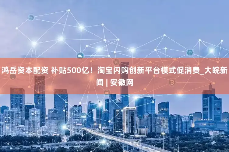 鸿岳资本配资 补贴500亿！淘宝闪购创新平台模式促消费_大皖新闻 | 安徽网
