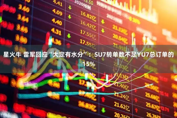 星火牛 雷军回应“大定有水分”：SU7转单数不足YU7总订单的15%