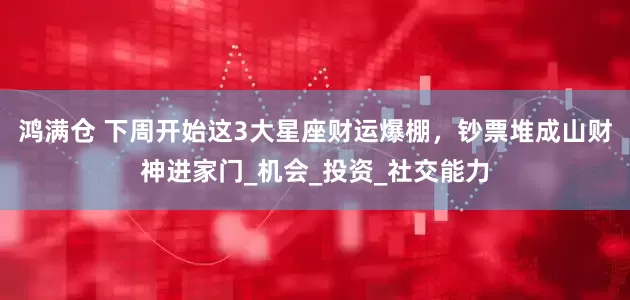 鸿满仓 下周开始这3大星座财运爆棚，钞票堆成山财神进家门_机会_投资_社交能力