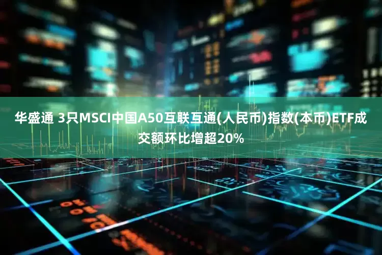 华盛通 3只MSCI中国A50互联互通(人民币)指数(本币)ETF成交额环比增超20%