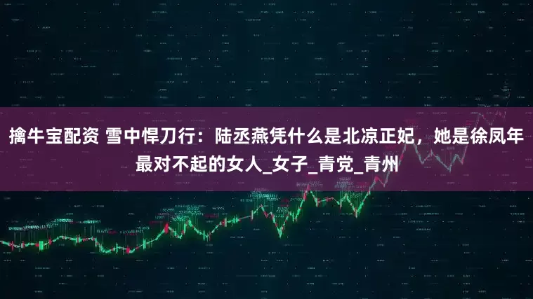 擒牛宝配资 雪中悍刀行：陆丞燕凭什么是北凉正妃，她是徐凤年最对不起的女人_女子_青党_青州