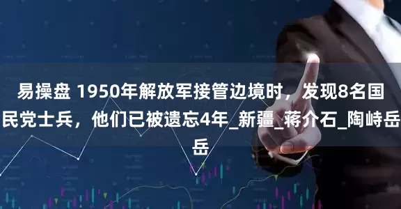 易操盘 1950年解放军接管边境时，发现8名国民党士兵，他们已被遗忘4年_新疆_蒋介石_陶峙岳
