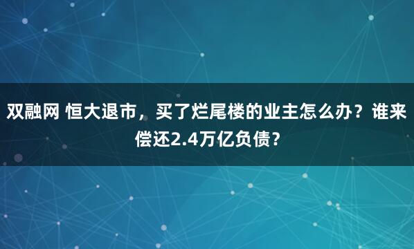 双融网 恒大退市，买了烂尾楼的业主怎么办？谁来偿还2.4万亿负债？