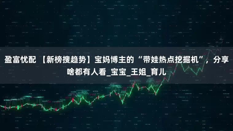 盈富忧配 【新榜搜趋势】宝妈博主的 “带娃热点挖掘机”，分享啥都有人看_宝宝_王姐_育儿