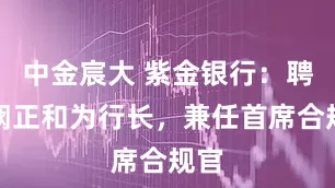 中金宸大 紫金银行：聘任阙正和为行长，兼任首席合规官