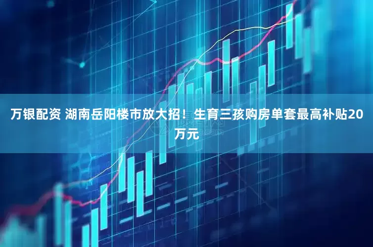 万银配资 湖南岳阳楼市放大招！生育三孩购房单套最高补贴20万元