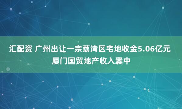 汇配资 广州出让一宗荔湾区宅地收金5.06亿元 厦门国贸地产收入囊中
