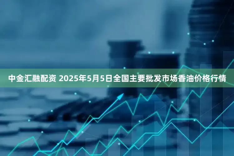 中金汇融配资 2025年5月5日全国主要批发市场香油价格行情