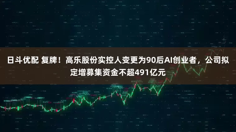 日斗优配 复牌！高乐股份实控人变更为90后AI创业者，公司拟定增募集资金不超491亿元
