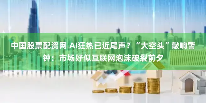 中国股票配资网 AI狂热已近尾声？“大空头”敲响警钟：市场好似互联网泡沫破裂前夕
