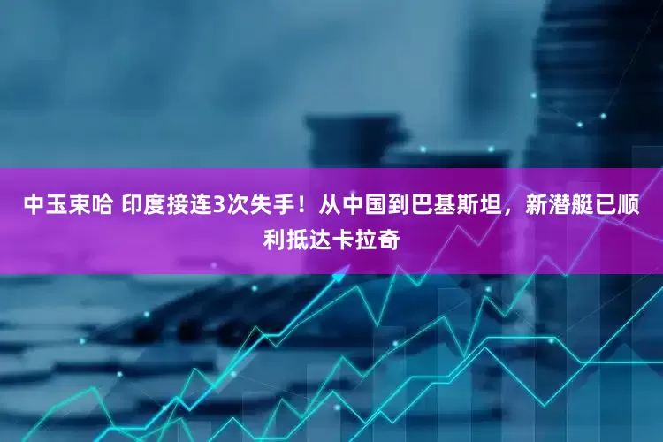 中玉束哈 印度接连3次失手！从中国到巴基斯坦，新潜艇已顺利抵达卡拉奇
