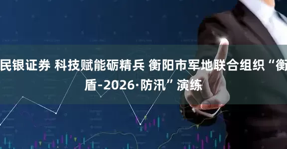 民银证券 科技赋能砺精兵 衡阳市军地联合组织“衡盾-2026·防汛”演练